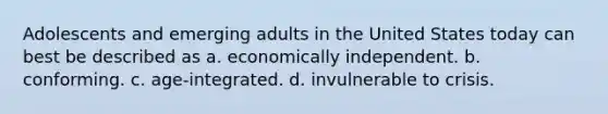 Adolescents and emerging adults in the United States today can best be described as a. economically independent. b. conforming. c. age-integrated. d. invulnerable to crisis.