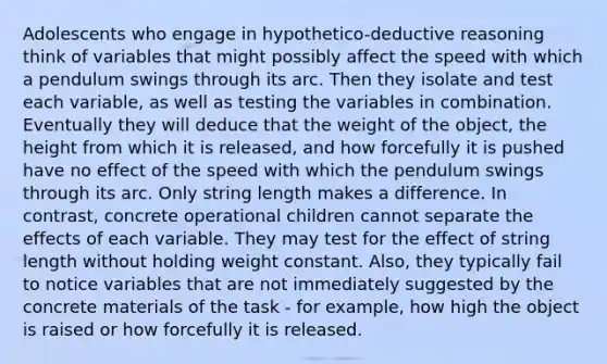 Adolescents who engage in hypothetico-deductive reasoning think of variables that might possibly affect the speed with which a pendulum swings through its arc. Then they isolate and test each variable, as well as testing the variables in combination. Eventually they will deduce that the weight of the object, the height from which it is released, and how forcefully it is pushed have no effect of the speed with which the pendulum swings through its arc. Only string length makes a difference. In contrast, concrete operational children cannot separate the effects of each variable. They may test for the effect of string length without holding weight constant. Also, they typically fail to notice variables that are not immediately suggested by the concrete materials of the task - for example, how high the object is raised or how forcefully it is released.