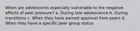 When are adolescents especially vulnerable to the negative effects of peer pressure? a. During late adolescence b. During transitions c. When they have earned approval from peers d. When they have a specific peer group status