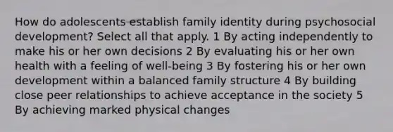 How do adolescents establish family identity during psychosocial development? Select all that apply. 1 By acting independently to make his or her own decisions 2 By evaluating his or her own health with a feeling of well-being 3 By fostering his or her own development within a balanced family structure 4 By building close peer relationships to achieve acceptance in the society 5 By achieving marked physical changes