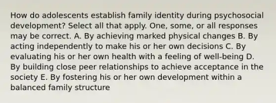 How do adolescents establish family identity during psychosocial development? Select all that apply. One, some, or all responses may be correct. A. By achieving marked physical changes B. By acting independently to make his or her own decisions C. By evaluating his or her own health with a feeling of well-being D. By building close peer relationships to achieve acceptance in the society E. By fostering his or her own development within a balanced family structure