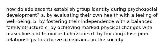 how do adolescents establish group identity during psychosocial development? a. by evaluating their own health with a feeling of well-being. b. by fostering their independence with a balanced family structure c. by achieving marked physical changes with masculine and feminine behaviours d. by building close peer relationships to achieve acceptance in the society.