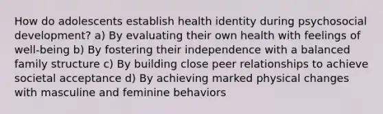 How do adolescents establish health identity during psychosocial development? a) By evaluating their own health with feelings of well-being b) By fostering their independence with a balanced family structure c) By building close peer relationships to achieve societal acceptance d) By achieving marked physical changes with masculine and feminine behaviors