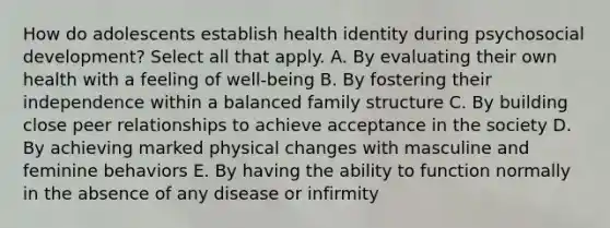 How do adolescents establish health identity during psychosocial development? Select all that apply. A. By evaluating their own health with a feeling of well-being B. By fostering their independence within a balanced family structure C. By building close peer relationships to achieve acceptance in the society D. By achieving marked physical changes with masculine and feminine behaviors E. By having the ability to function normally in the absence of any disease or infirmity