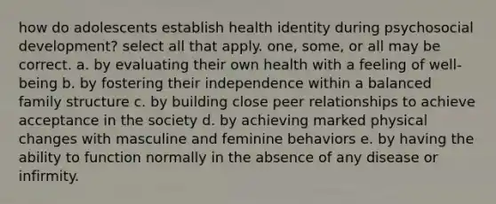 how do adolescents establish health identity during psychosocial development? select all that apply. one, some, or all may be correct. a. by evaluating their own health with a feeling of well-being b. by fostering their independence within a balanced family structure c. by building close peer relationships to achieve acceptance in the society d. by achieving marked physical changes with masculine and feminine behaviors e. by having the ability to function normally in the absence of any disease or infirmity.