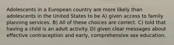 Adolescents in a European country are more likely than adolescents in the United States to be A) given access to family planning services. B) All of these choices are correct. C) told that having a child is an adult activity. D) given clear messages about effective contraception and early, comprehensive sex education.