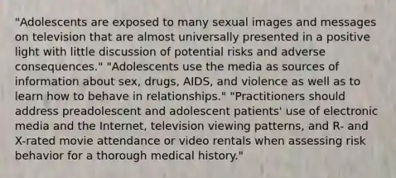 "Adolescents are exposed to many sexual images and messages on television that are almost universally presented in a positive light with little discussion of potential risks and adverse consequences." "Adolescents use the media as sources of information about sex, drugs, AIDS, and violence as well as to learn how to behave in relationships." "Practitioners should address preadolescent and adolescent patients' use of electronic media and the Internet, television viewing patterns, and R- and X-rated movie attendance or video rentals when assessing risk behavior for a thorough medical history."