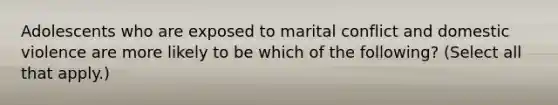 Adolescents who are exposed to marital conflict and domestic violence are more likely to be which of the following? (Select all that apply.)