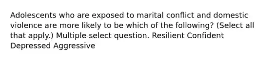 Adolescents who are exposed to marital conflict and domestic violence are more likely to be which of the following? (Select all that apply.) Multiple select question. Resilient Confident Depressed Aggressive