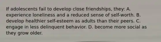 If adolescents fail to develop close friendships, they: A. experience loneliness and a reduced sense of self-worth. B. develop healthier self-esteem as adults than their peers. C. engage in less delinquent behavior. D. become more social as they grow older.