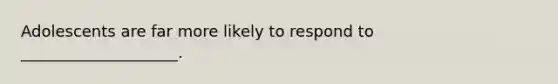 Adolescents are far more likely to respond to ____________________.