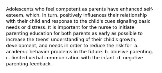 Adolescents who feel competent as parents have enhanced self-esteem, which, in turn, positively influences their relationship with their child and response to the child's cues signaling basic needs or distress. It is important for the nurse to initiate parenting education for both parents as early as possible to increase the teens' understanding of their child's growth, development, and needs in order to reduce the risk for: a. academic behavior problems in the future. b. abusive parenting. c. limited verbal communication with the infant. d. negative parenting feedback.