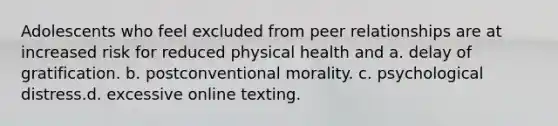 Adolescents who feel excluded from peer relationships are at increased risk for reduced physical health and a. delay of gratification. b. postconventional morality. c. psychological distress.d. excessive online texting.