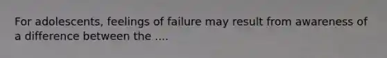 For adolescents, feelings of failure may result from awareness of a difference between the ....