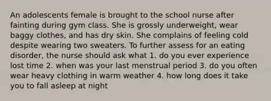 An adolescents female is brought to the school nurse after fainting during gym class. She is grossly underweight, wear baggy clothes, and has dry skin. She complains of feeling cold despite wearing two sweaters. To further assess for an eating disorder, the nurse should ask what 1. do you ever experience lost time 2. when was your last menstrual period 3. do you often wear heavy clothing in warm weather 4. how long does it take you to fall asleep at night