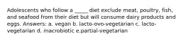 Adolescents who follow a _____ diet exclude meat, poultry, fish, and seafood from their diet but will consume dairy products and eggs. Answers: a. vegan b. lacto-ovo-vegetarian c. ​lacto-vegetarian d. macrobiotic e.partial-vegetarian