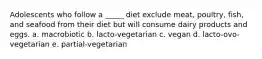 Adolescents who follow a _____ diet exclude meat, poultry, fish, and seafood from their diet but will consume dairy products and eggs. a. macrobiotic b. lacto-vegetarian c. vegan d. lacto-ovo-vegetarian e. partial-vegetarian