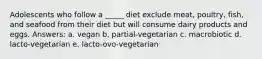 ​Adolescents who follow a _____ diet exclude meat, poultry, fish, and seafood from their diet but will consume dairy products and eggs. Answers: a. ​vegan b. ​partial-vegetarian c. ​macrobiotic d. ​lacto-vegetarian e. ​lacto-ovo-vegetarian