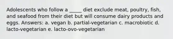 ​Adolescents who follow a _____ diet exclude meat, poultry, fish, and seafood from their diet but will consume dairy products and eggs. Answers: a. ​vegan b. ​partial-vegetarian c. ​macrobiotic d. ​lacto-vegetarian e. ​lacto-ovo-vegetarian