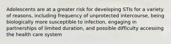 Adolescents are at a greater risk for developing STIs for a variety of reasons, including frequency of unprotected intercourse, being biologically more susceptible to infection, engaging in partnerships of limited duration, and possible difficulty accessing the health care system