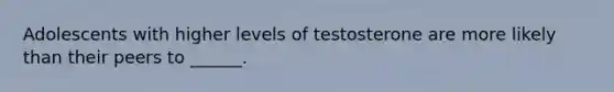 Adolescents with higher levels of testosterone are more likely than their peers to ______.