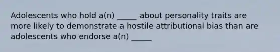 Adolescents who hold a(n) _____ about personality traits are more likely to demonstrate a hostile attributional bias than are adolescents who endorse a(n) _____