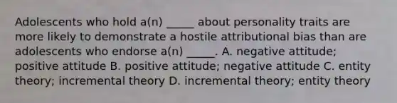 Adolescents who hold a(n) _____ about personality traits are more likely to demonstrate a hostile attributional bias than are adolescents who endorse a(n) _____. A. negative attitude; positive attitude B. positive attitude; negative attitude C. entity theory; incremental theory D. incremental theory; entity theory