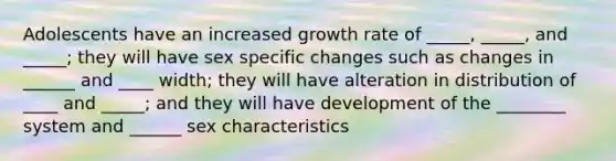 Adolescents have an increased growth rate of _____, _____, and _____; they will have sex specific changes such as changes in ______ and ____ width; they will have alteration in distribution of ____ and _____; and they will have development of the ________ system and ______ sex characteristics