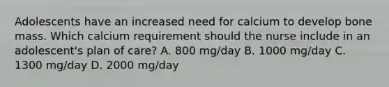 Adolescents have an increased need for calcium to develop bone mass. Which calcium requirement should the nurse include in an adolescent's plan of care? A. 800 mg/day B. 1000 mg/day C. 1300 mg/day D. 2000 mg/day