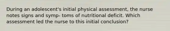 During an adolescent's initial physical assessment, the nurse notes signs and symp- toms of nutritional deficit. Which assessment led the nurse to this initial conclusion?