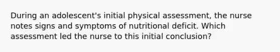 During an adolescent's initial physical assessment, the nurse notes signs and symptoms of nutritional deficit. Which assessment led the nurse to this initial conclusion?