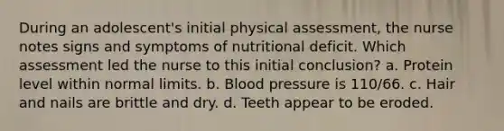 During an adolescent's initial physical assessment, the nurse notes signs and symptoms of nutritional deficit. Which assessment led the nurse to this initial conclusion? a. Protein level within normal limits. b. <a href='https://www.questionai.com/knowledge/kD0HacyPBr-blood-pressure' class='anchor-knowledge'>blood pressure</a> is 110/66. c. Hair and nails are brittle and dry. d. Teeth appear to be eroded.