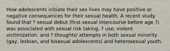 How adolescents initiate their sex lives may have positive or negative consequences for their sexual health. A recent study found that ? sexual debut (first sexual intercourse before age ?) was associated with sexual risk taking, ? use, violent victimization, and ? thoughts/ attempts in both sexual minority (gay, lesbian, and bisexual adolescents) and heterosexual youth.