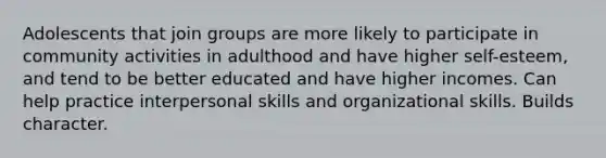 Adolescents that join groups are more likely to participate in community activities in adulthood and have higher self-esteem, and tend to be better educated and have higher incomes. Can help practice interpersonal skills and organizational skills. Builds character.