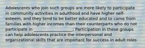 Adolescents who join such groups are more likely to participate in community activities in adulthood and have higher self-esteem, and they tend to be better educated and to come from families with higher incomes than their counterparts who do not participate in ___________________; Participation in these groups can help adolescents practice the interpersonal and organizational skills that are important for success in adult roles