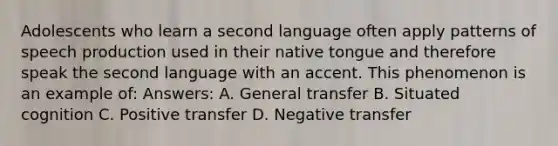 Adolescents who learn a second language often apply patterns of speech production used in their native tongue and therefore speak the second language with an accent. This phenomenon is an example of: Answers: A. General transfer B. Situated cognition C. Positive transfer D. Negative transfer