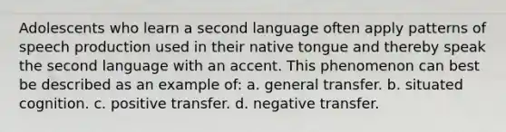 Adolescents who learn a second language often apply patterns of speech production used in their native tongue and thereby speak the second language with an accent. This phenomenon can best be described as an example of: a. general transfer. b. situated cognition. c. positive transfer. d. negative transfer.