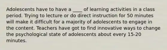 Adolescents have to have a ____ of learning activities in a class period. Trying to lecture or do direct instruction for 50 minutes will make it difficult for a majority of adolescents to engage in the content. Teachers have got to find innovative ways to change the psychological state of adolescents about every 15-20 minutes.