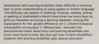 Adolescents with learning disabilities have difficulty in learning that involves understanding or using spoken or written language -The difficulty can appear in listening, thinking, reading, writing or spelling or mathematics About three times are many boys as girls are classified as having a learning disability -Among the explanations for this gender difference are 1. Greater biological vulnerability among boys 2. Referral bias - educator has preconceived notion about boys and learning disabilities and much more likely to refer boy than girl even if same disabilities -students with learning disabilities gets special education