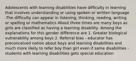 Adolescents with learning disabilities have difficulty in learning that involves understanding or using spoken or written language -The difficulty can appear in listening, thinking, reading, writing or spelling or mathematics About three times are many boys as girls are classified as having a learning disability -Among the explanations for this gender difference are 1. Greater biological vulnerability among boys 2. Referral bias - educator has preconceived notion about boys and learning disabilities and much more likely to refer boy than girl even if same disabilities -students with learning disabilities gets special education