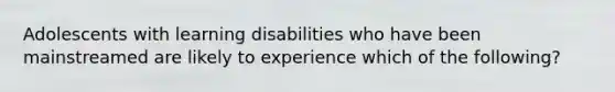 Adolescents with learning disabilities who have been mainstreamed are likely to experience which of the following?