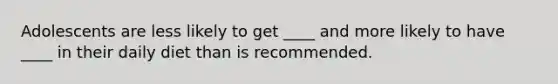 Adolescents are less likely to get ____ and more likely to have ____ in their daily diet than is recommended.