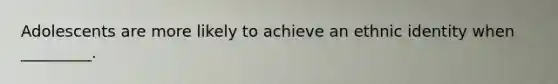 Adolescents are more likely to achieve an ethnic identity when _________.