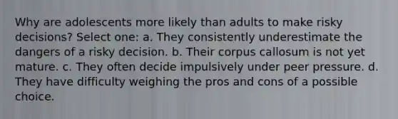 Why are adolescents more likely than adults to make risky decisions? Select one: a. They consistently underestimate the dangers of a risky decision. b. Their corpus callosum is not yet mature. c. They often decide impulsively under peer pressure. d. They have difficulty weighing the pros and cons of a possible choice.