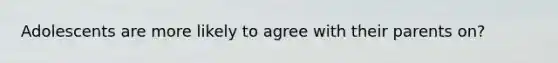 Adolescents are more likely to agree with their parents on?