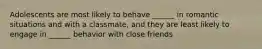 Adolescents are most likely to behave ______ in romantic situations and with a classmate, and they are least likely to engage in ______ behavior with close friends