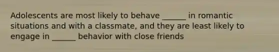 Adolescents are most likely to behave ______ in romantic situations and with a classmate, and they are least likely to engage in ______ behavior with close friends