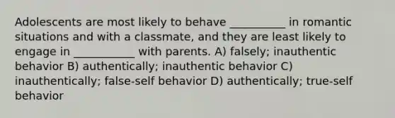 Adolescents are most likely to behave __________ in romantic situations and with a classmate, and they are least likely to engage in ___________ with parents. A) falsely; inauthentic behavior B) authentically; inauthentic behavior C) inauthentically; false-self behavior D) authentically; true-self behavior