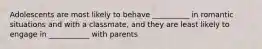 Adolescents are most likely to behave __________ in romantic situations and with a classmate, and they are least likely to engage in ___________ with parents