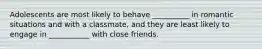 Adolescents are most likely to behave __________ in romantic situations and with a classmate, and they are least likely to engage in ___________ with close friends.